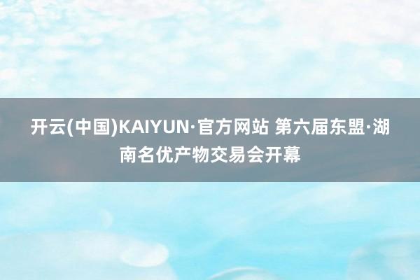 开云(中国)KAIYUN·官方网站 第六届东盟·湖南名优产物交易会开幕