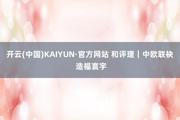 开云(中国)KAIYUN·官方网站 和评理｜中欧联袂 造福寰宇