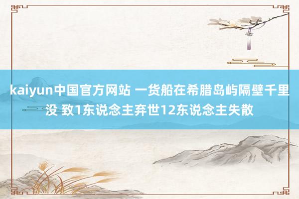 kaiyun中国官方网站 一货船在希腊岛屿隔壁千里没 致1东说念主弃世12东说念主失散