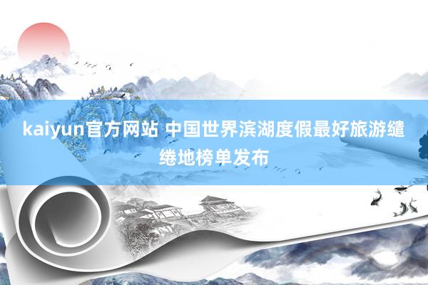 kaiyun官方网站 中国世界滨湖度假最好旅游缱绻地榜单发布
