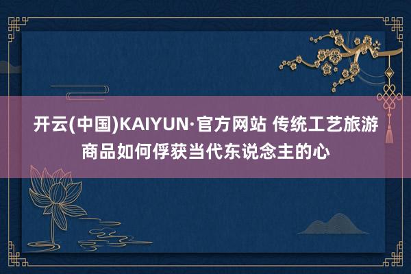 开云(中国)KAIYUN·官方网站 传统工艺旅游商品如何俘获当代东说念主的心
