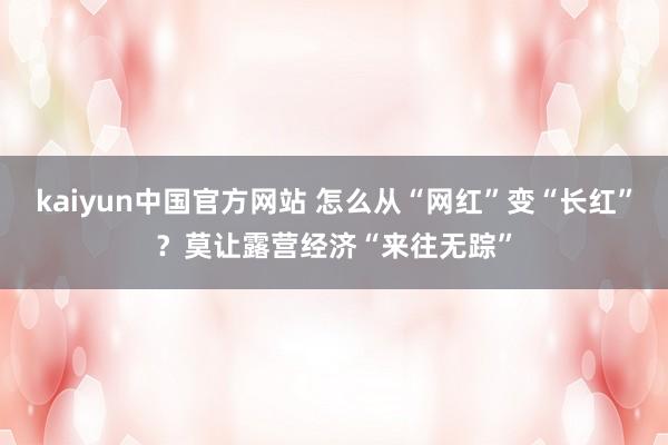kaiyun中国官方网站 怎么从“网红”变“长红”？莫让露营经济“来往无踪”