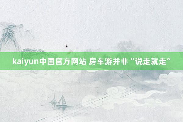kaiyun中国官方网站 房车游并非“说走就走”