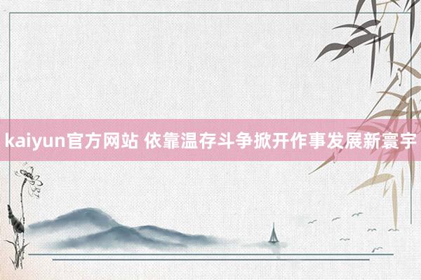kaiyun官方网站 依靠温存斗争掀开作事发展新寰宇