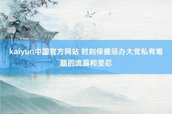 kaiyun中国官方网站 时刻保握惩办大党私有难题的流露和坚忍