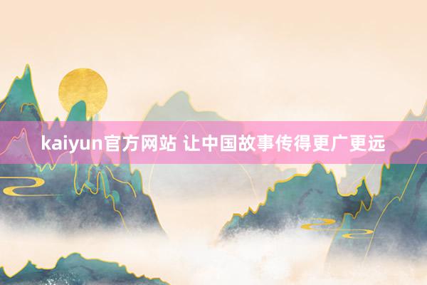 kaiyun官方网站 让中国故事传得更广更远