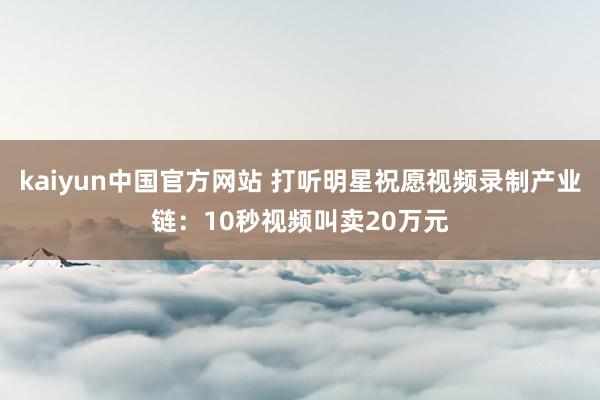 kaiyun中国官方网站 打听明星祝愿视频录制产业链：10秒视频叫卖20万元