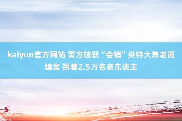 kaiyun官方网站 警方破获“会销”类特大养老诳骗案 拐骗2.5万名老东谈主