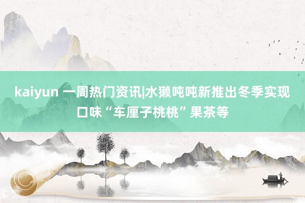 kaiyun 一周热门资讯|水獭吨吨新推出冬季实现口味“车厘子桃桃”果茶等