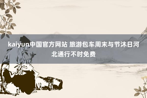 kaiyun中国官方网站 旅游包车周末与节沐日河北通行不时免费