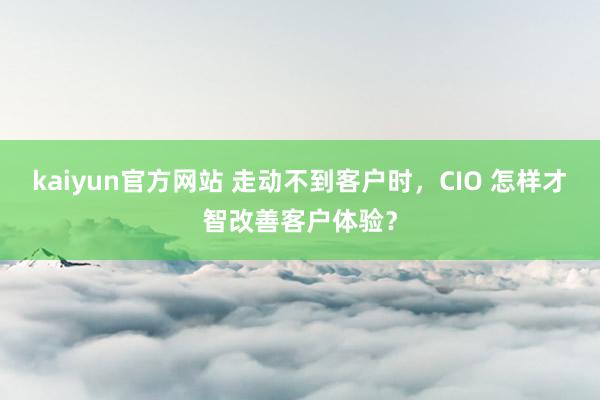 kaiyun官方网站 走动不到客户时，CIO 怎样才智改善客户体验？