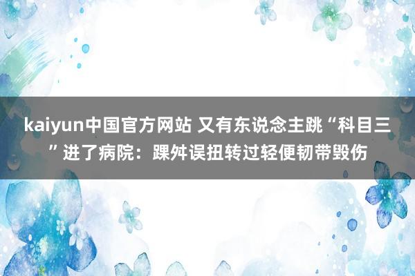 kaiyun中国官方网站 又有东说念主跳“科目三”进了病院：踝舛误扭转过轻便韧带毁伤