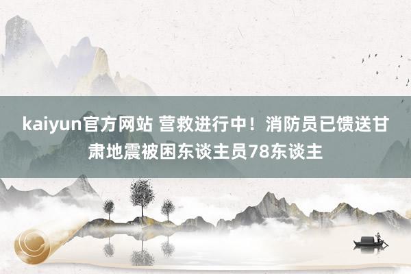 kaiyun官方网站 营救进行中！消防员已馈送甘肃地震被困东谈主员78东谈主