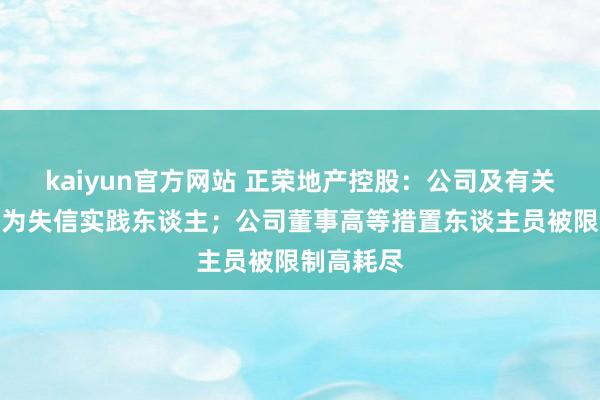 kaiyun官方网站 正荣地产控股：公司及有关主体被列为失信实践东谈主；公司董事高等措置东谈主员被限制高耗尽