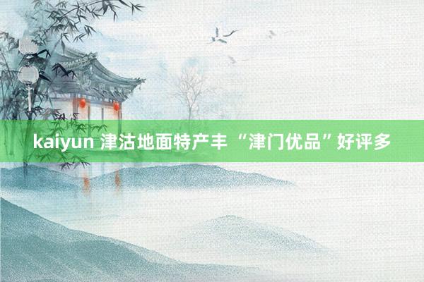 kaiyun 津沽地面特产丰 “津门优品”好评多