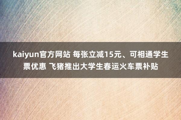 kaiyun官方网站 每张立减15元、可相通学生票优惠 飞猪推出大学生春运火车票补贴