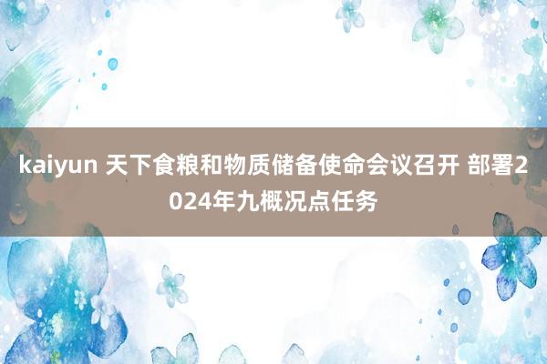 kaiyun 天下食粮和物质储备使命会议召开 部署2024年九概况点任务