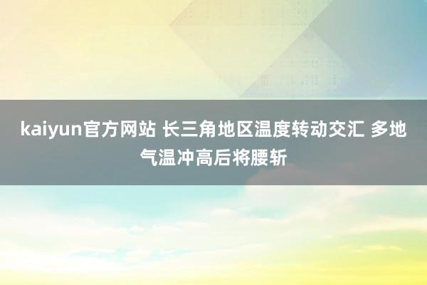 kaiyun官方网站 长三角地区温度转动交汇 多地气温冲高后将腰斩