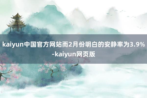 kaiyun中国官方网站而2月份明白的安静率为3.9%-kaiyun网页版