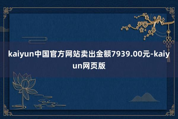 kaiyun中国官方网站卖出金额7939.00元-kaiyun网页版