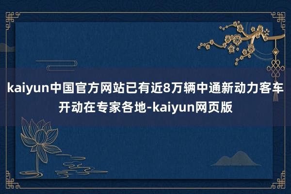 kaiyun中国官方网站已有近8万辆中通新动力客车开动在专家各地-kaiyun网页版