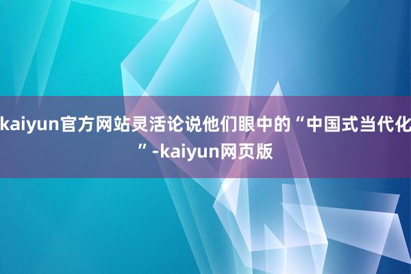 kaiyun官方网站灵活论说他们眼中的“中国式当代化”-kaiyun网页版