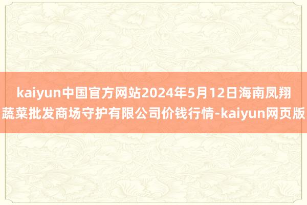 kaiyun中国官方网站2024年5月12日海南凤翔蔬菜批发商场守护有限公司价钱行情-kaiyun网页版