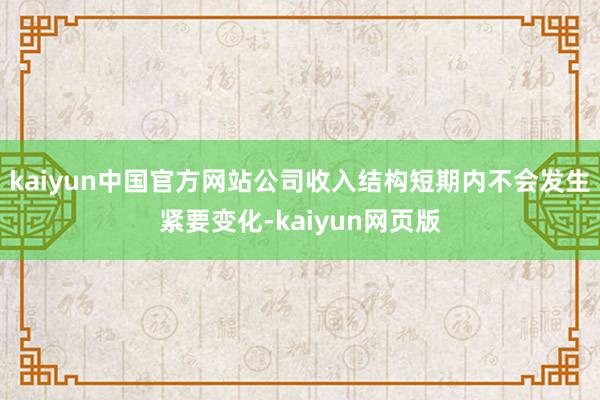 kaiyun中国官方网站公司收入结构短期内不会发生紧要变化-kaiyun网页版