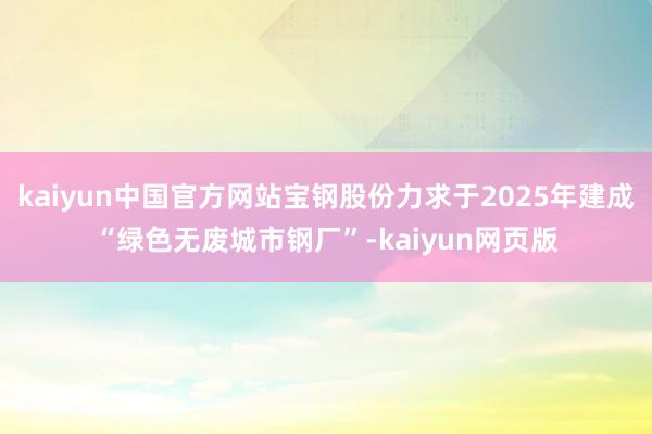 kaiyun中国官方网站宝钢股份力求于2025年建成“绿色无废城市钢厂”-kaiyun网页版