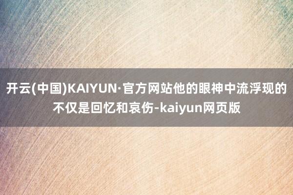 开云(中国)KAIYUN·官方网站他的眼神中流浮现的不仅是回忆和哀伤-kaiyun网页版