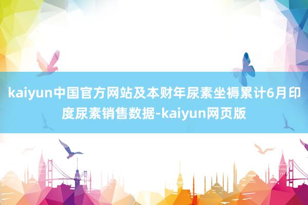 kaiyun中国官方网站及本财年尿素坐褥累计6月印度尿素销售数据-kaiyun网页版