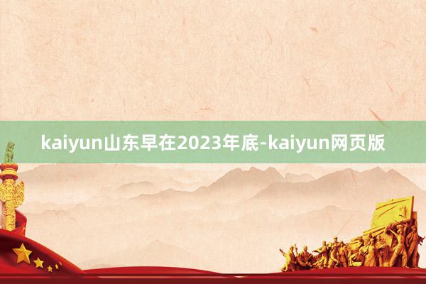 kaiyun山东早在2023年底-kaiyun网页版