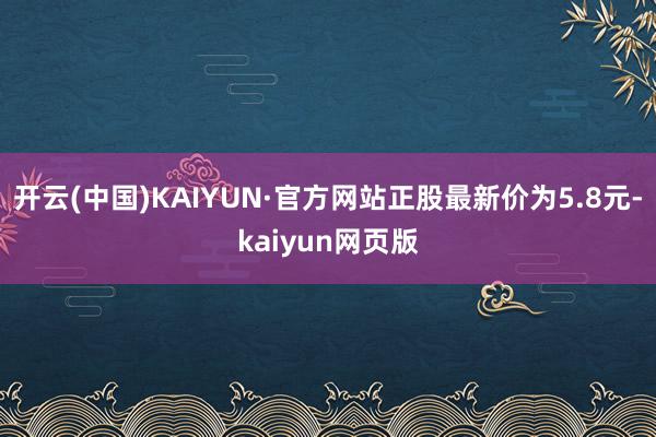 开云(中国)KAIYUN·官方网站正股最新价为5.8元-kaiyun网页版