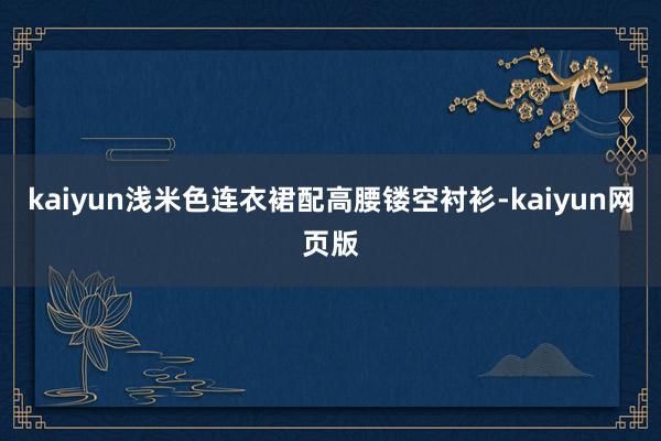 kaiyun浅米色连衣裙配高腰镂空衬衫-kaiyun网页版