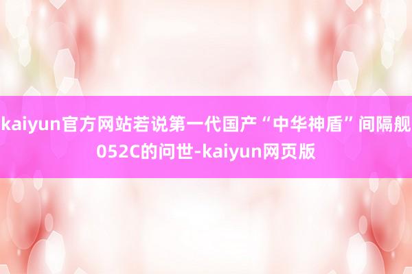 kaiyun官方网站若说第一代国产“中华神盾”间隔舰052C的问世-kaiyun网页版