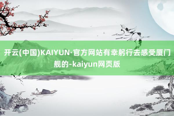 开云(中国)KAIYUN·官方网站有幸躬行去感受厦门舰的-kaiyun网页版