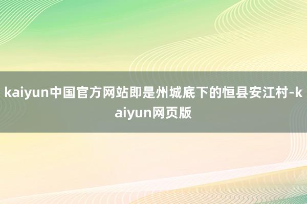 kaiyun中国官方网站即是州城底下的恒县安江村-kaiyun网页版